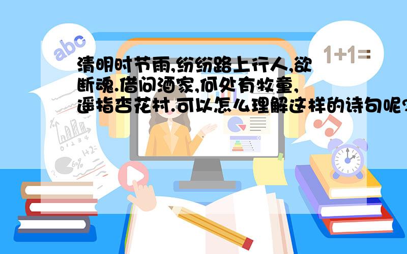 清明时节雨,纷纷路上行人,欲断魂.借问酒家,何处有牧童,遥指杏花村.可以怎么理解这样的诗句呢?