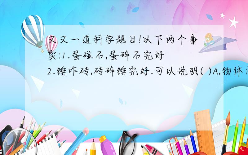 又又一道科学题目!以下两个事实:1.蛋碰石,蛋碎石完好 2.锤咋砖,砖碎锤完好.可以说明( )A,物体间力的作用是相互的