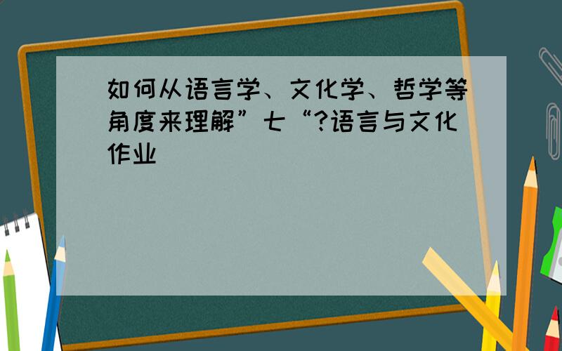 如何从语言学、文化学、哲学等角度来理解”七“?语言与文化作业