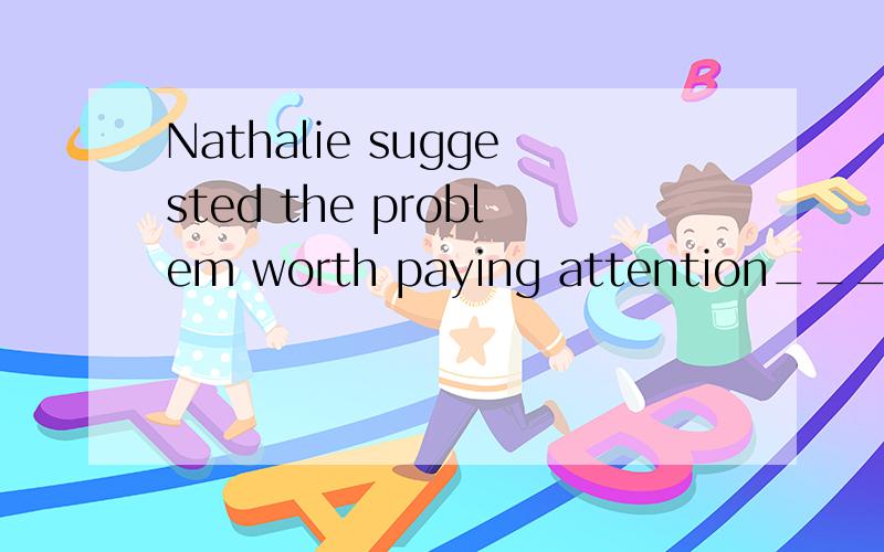 Nathalie suggested the problem worth paying attention_____at