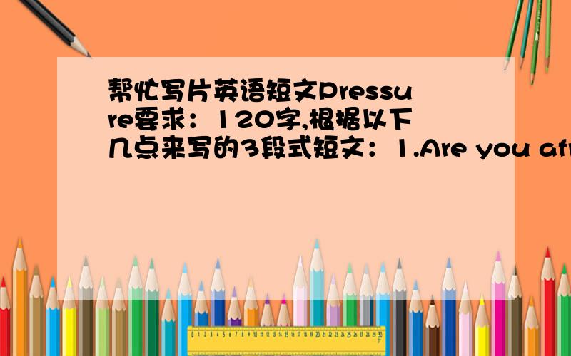 帮忙写片英语短文Pressure要求：120字,根据以下几点来写的3段式短文：1.Are you afraid of p