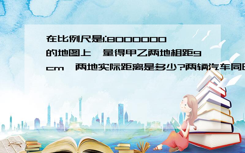 在比例尺是1:8000000的地图上,量得甲乙两地相距9cm,两地实际距离是多少?两辆汽车同时从两地相向而行,8