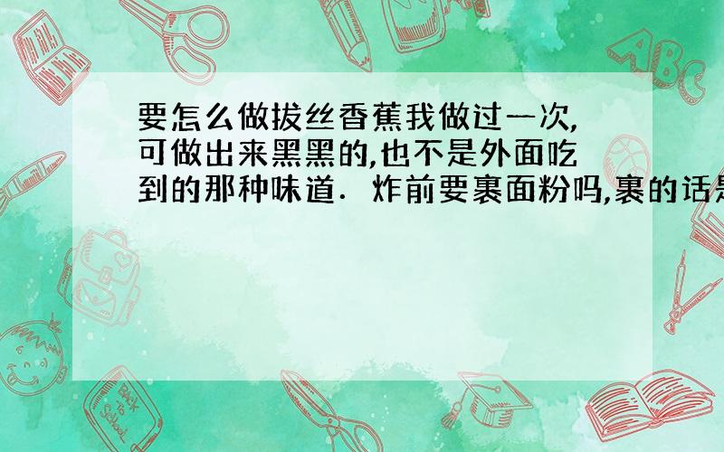 要怎么做拔丝香蕉我做过一次,可做出来黑黑的,也不是外面吃到的那种味道．炸前要裹面粉吗,裹的话是干面粉还是湿的?还有弄糖浆