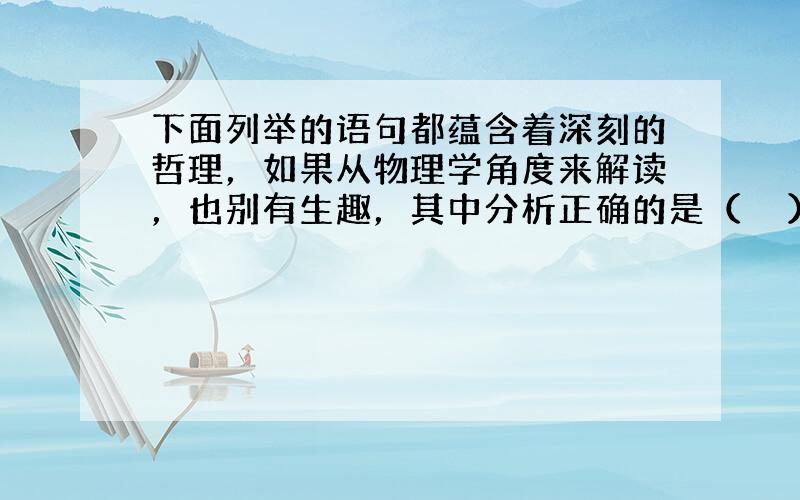 下面列举的语句都蕴含着深刻的哲理，如果从物理学角度来解读，也别有生趣，其中分析正确的是（　　）