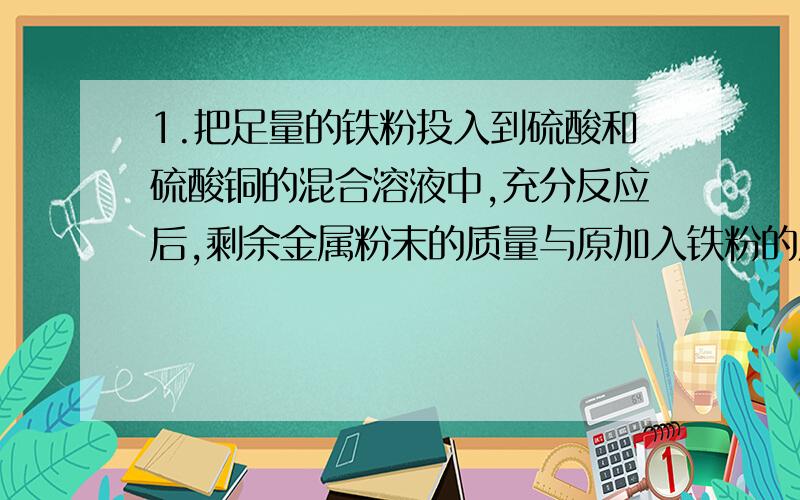 1.把足量的铁粉投入到硫酸和硫酸铜的混合溶液中,充分反应后,剩余金属粉末的质量与原加入铁粉的质量相等,则原溶液中H+与（