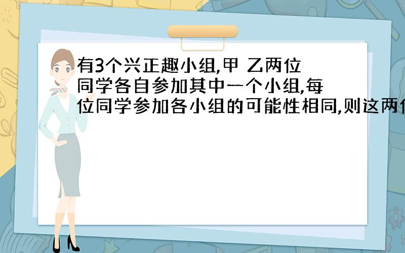 有3个兴正趣小组,甲 乙两位同学各自参加其中一个小组,每位同学参加各小组的可能性相同,则这两位同学参加同一个小组的概率为