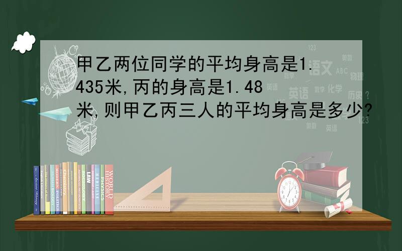 甲乙两位同学的平均身高是1.435米,丙的身高是1.48米,则甲乙丙三人的平均身高是多少?