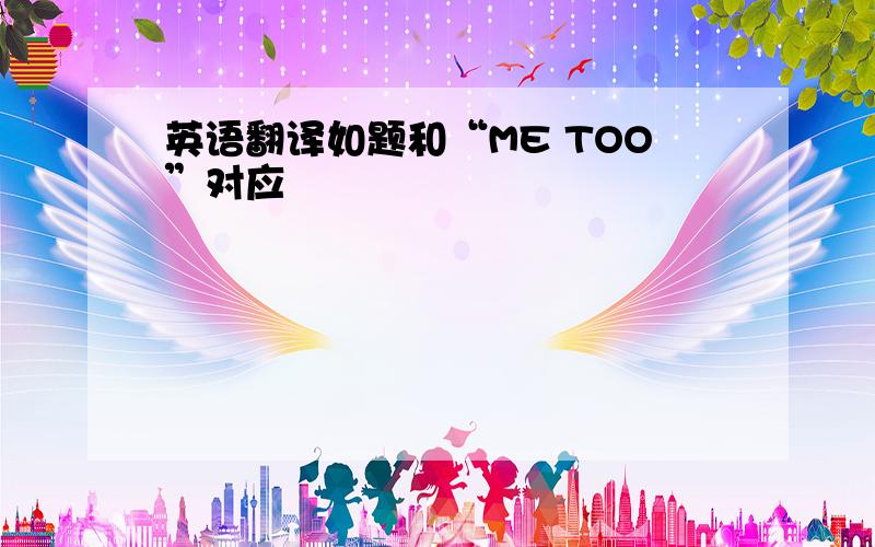 英语翻译如题和“ME TOO”对应