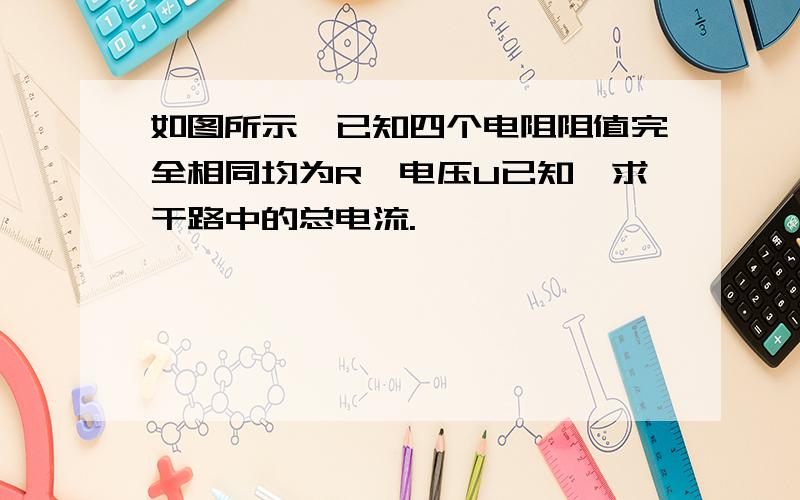 如图所示,已知四个电阻阻值完全相同均为R,电压U已知,求干路中的总电流.