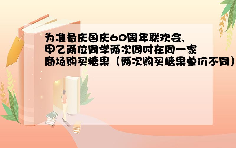 为准备庆国庆60周年联欢会,甲乙两位同学两次同时在同一家商场购买糖果（两次购买糖果单价不同）,甲每次购买10千克,乙每次