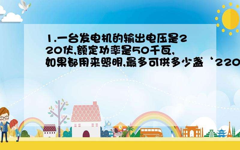 1.一台发电机的输出电压是220伏,额定功率是50千瓦,如果都用来照明,最多可供多少盏‘220V,40W’的电灯照明?