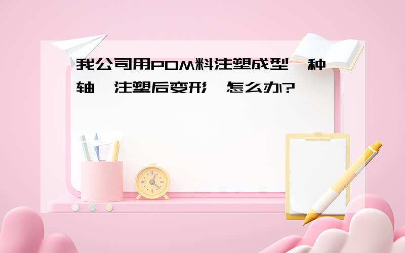 我公司用POM料注塑成型一种轴,注塑后变形,怎么办?