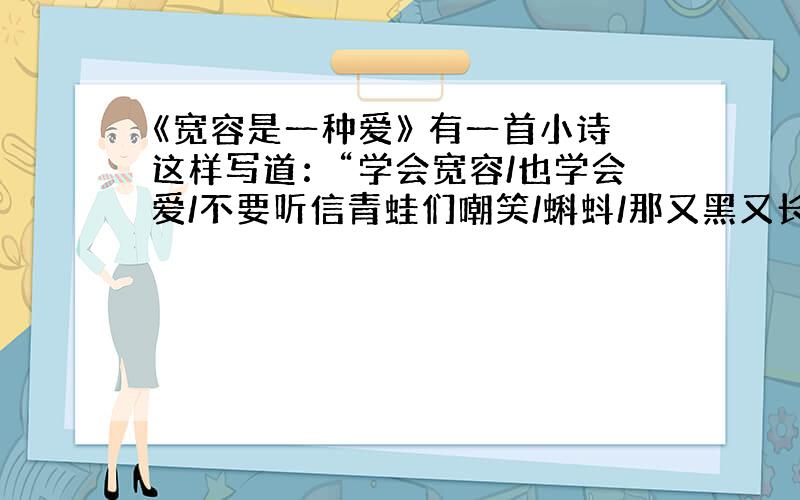 《宽容是一种爱》 有一首小诗这样写道：“学会宽容/也学会爱/不要听信青蛙们嘲笑/蝌蚪/那又黑又长的尾巴……/允许蝌蚪的存