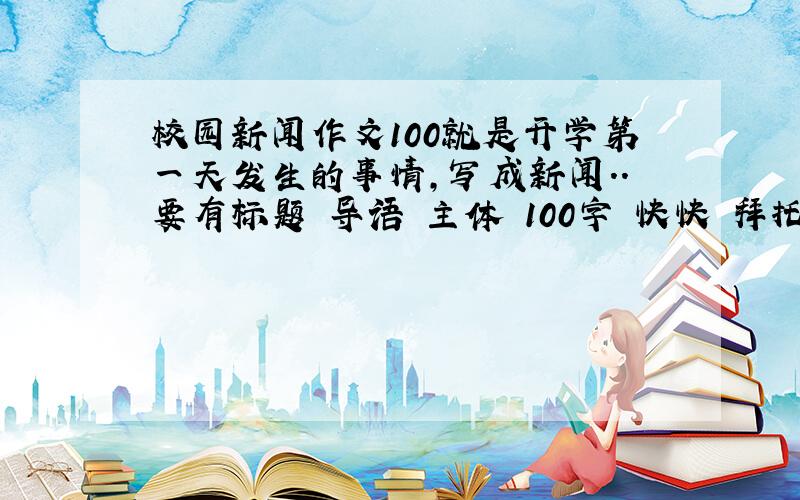 校园新闻作文100就是开学第一天发生的事情，写成新闻..要有标题 导语 主体 100字 快快 拜托了~~~~ 急急~~~