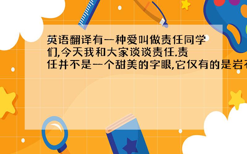 英语翻译有一种爱叫做责任同学们,今天我和大家谈谈责任.责任并不是一个甜美的字眼,它仅有的是岩石般的冷峻.一个人真正地成为