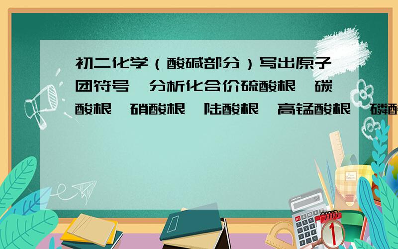 初二化学（酸碱部分）写出原子团符号,分析化合价硫酸根,碳酸根,硝酸根,陆酸根,高锰酸根,磷酸根,铵根写出原子团的离子符号