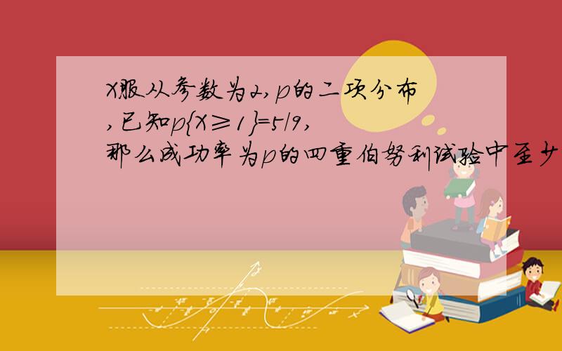 X服从参数为2,p的二项分布,已知p{X≥1}=5/9,那么成功率为p的四重伯努利试验中至少有一次成功的概率?