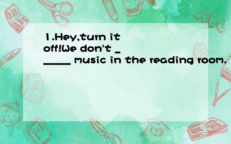 1.Hey,turn it off!We don't ______ music in the reading room.