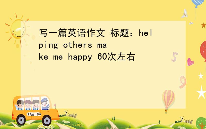 写一篇英语作文 标题：helping others make me happy 60次左右