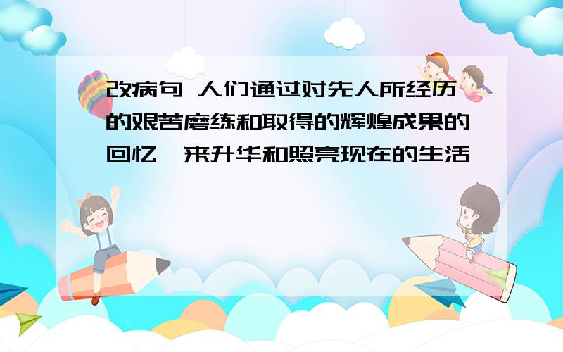 改病句 人们通过对先人所经历的艰苦磨练和取得的辉煌成果的回忆,来升华和照亮现在的生活