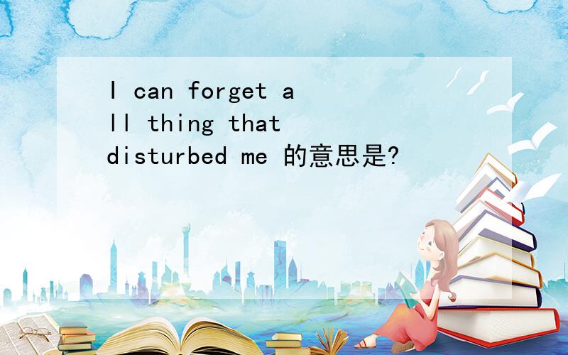 I can forget all thing that disturbed me 的意思是?