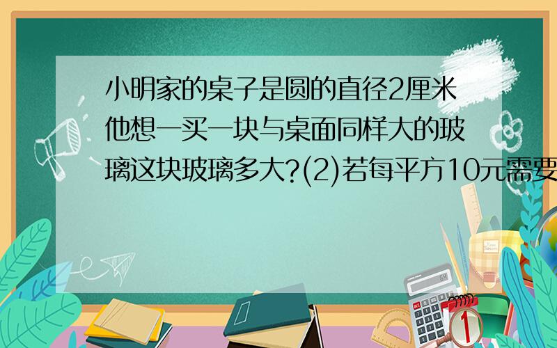 小明家的桌子是圆的直径2厘米他想一买一块与桌面同样大的玻璃这块玻璃多大?(2)若每平方10元需要多少钱?