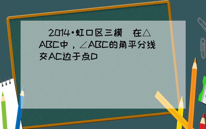 （2014•虹口区三模）在△ABC中，∠ABC的角平分线交AC边于点D．