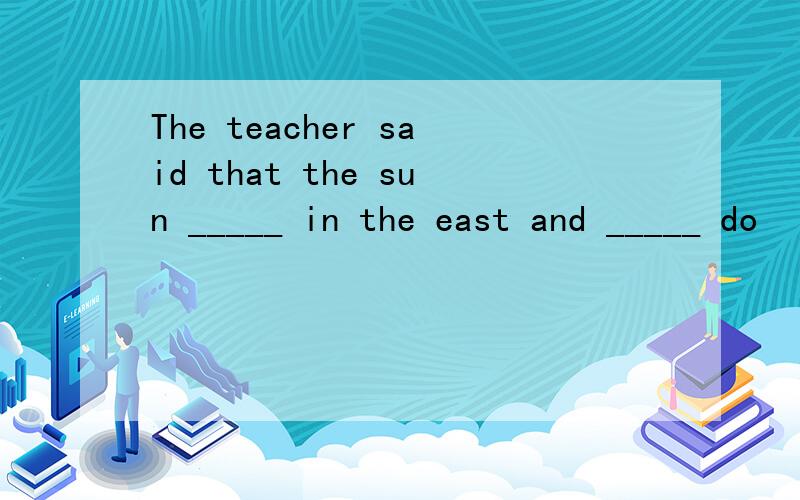 The teacher said that the sun _____ in the east and _____ do