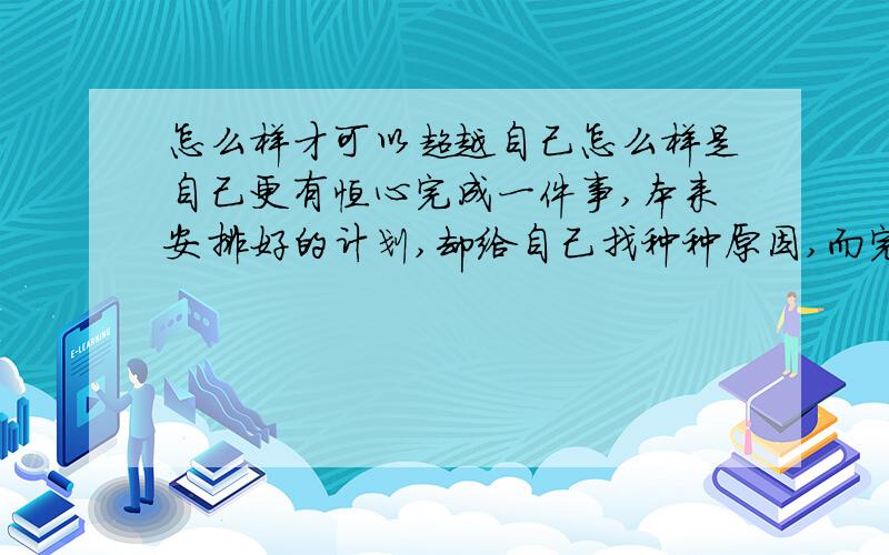 怎么样才可以超越自己怎么样是自己更有恒心完成一件事,本来安排好的计划,却给自己找种种原因,而完成不了,怎么办