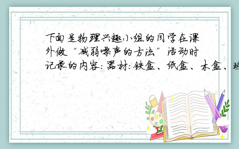 下面是物理兴趣小组的同学在课外做“减弱噪声的方法”活动时记录的内容：器材：铁盒、纸盒、木盒、玻璃钟罩、又厚又重的铁筒、一