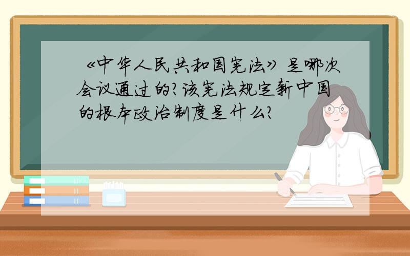 《中华人民共和国宪法》是哪次会议通过的?该宪法规定新中国的根本政治制度是什么?