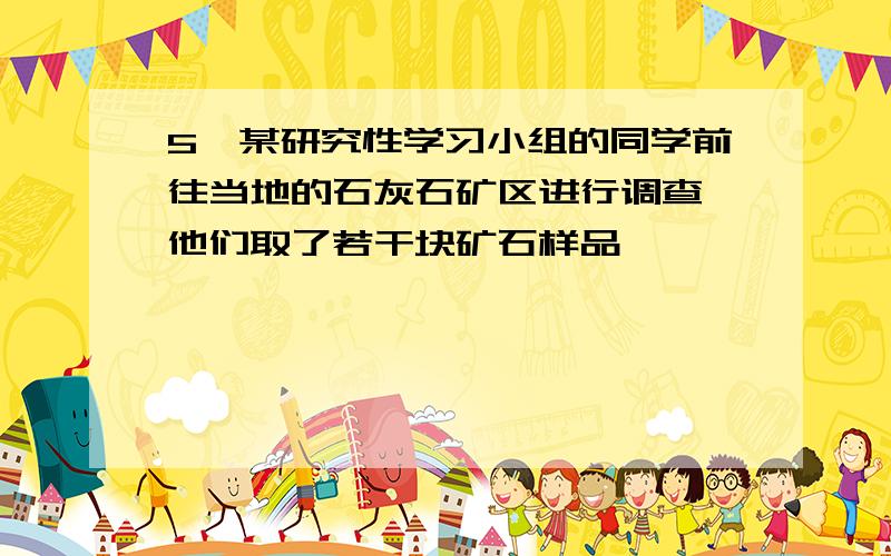 5,某研究性学习小组的同学前往当地的石灰石矿区进行调查,他们取了若干块矿石样品