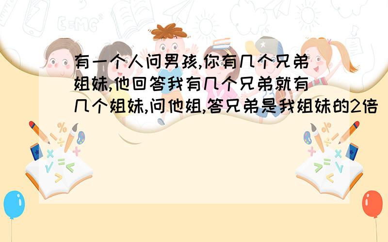 有一个人问男孩,你有几个兄弟姐妹,他回答我有几个兄弟就有几个姐妹,问他姐,答兄弟是我姐妹的2倍 看详