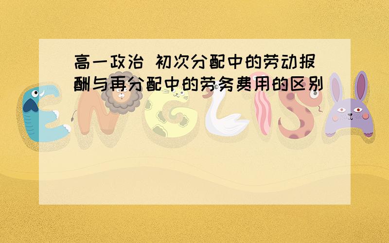 高一政治 初次分配中的劳动报酬与再分配中的劳务费用的区别