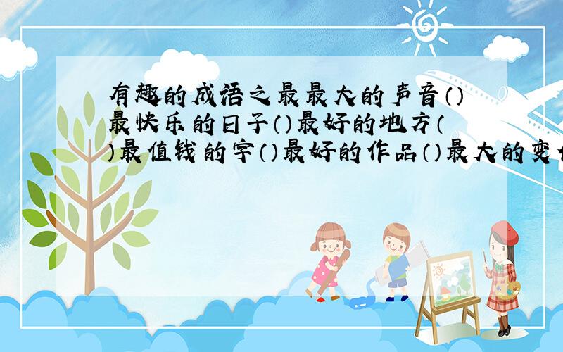 有趣的成语之最最大的声音（）最快乐的日子（）最好的地方（）最值钱的字（）最好的作品（）最大的变化（