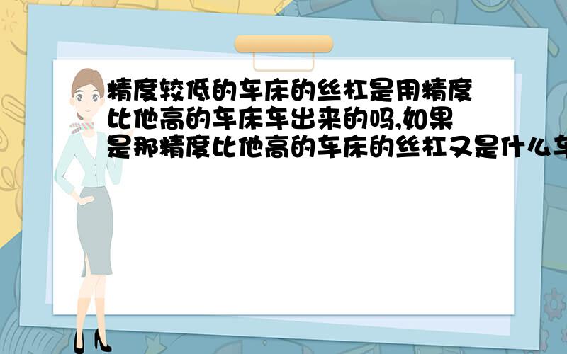 精度较低的车床的丝杠是用精度比他高的车床车出来的吗,如果是那精度比他高的车床的丝杠又是什么车床加工