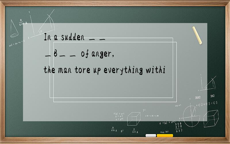 In a sudden ___B__ of anger,the man tore up everything withi