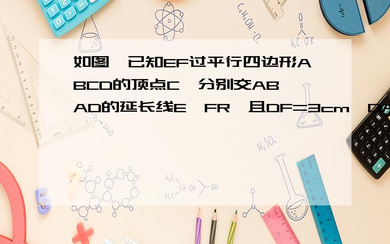 如图,已知EF过平行四边形ABCD的顶点C,分别交AB、AD的延长线E、FR,且DF=3cm,DA=6cm,BE=4cm