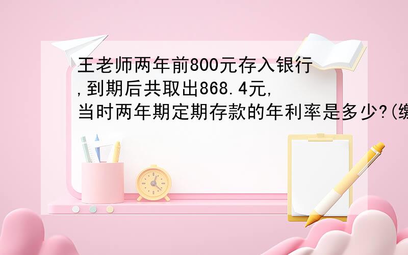 王老师两年前800元存入银行,到期后共取出868.4元,当时两年期定期存款的年利率是多少?(缴纳5%的利息税）