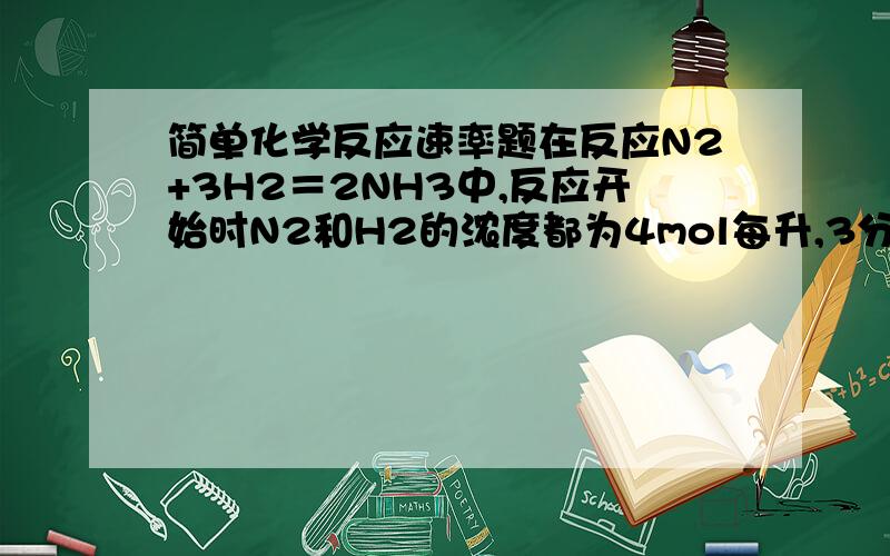 简单化学反应速率题在反应N2+3H2＝2NH3中,反应开始时N2和H2的浓度都为4mol每升,3分钟后测得NH3的浓度为