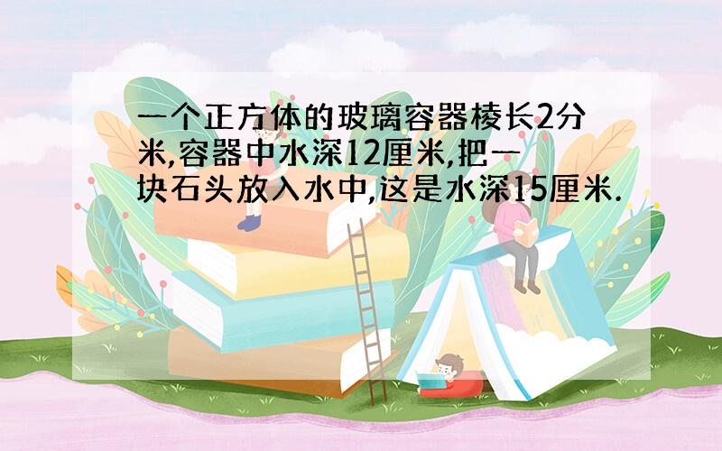 一个正方体的玻璃容器棱长2分米,容器中水深12厘米,把一块石头放入水中,这是水深15厘米.