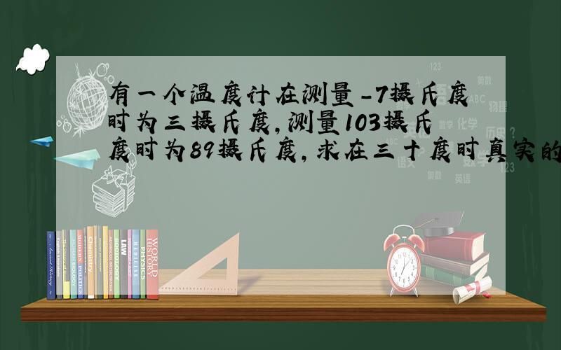 有一个温度计在测量-7摄氏度时为三摄氏度,测量103摄氏度时为89摄氏度,求在三十度时真实的温度