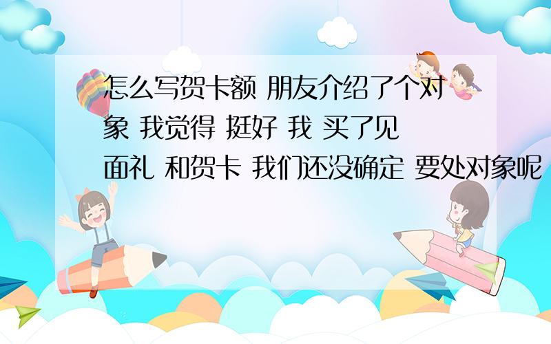 怎么写贺卡额 朋友介绍了个对象 我觉得 挺好 我 买了见面礼 和贺卡 我们还没确定 要处对象呢 这种关系的情况 我贺卡写