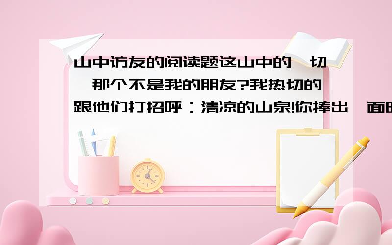 山中访友的阅读题这山中的一切,那个不是我的朋友?我热切的跟他们打招呼：清凉的山泉!你捧出一面明镜,是要我重新梳妆吗?汩汩