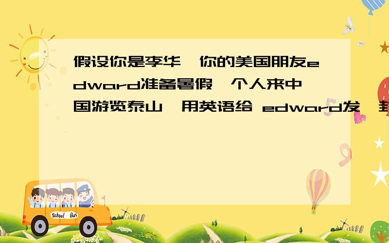 假设你是李华,你的美国朋友edward准备暑假一个人来中国游览泰山,用英语给 edward发一封e-mail 为他提供出