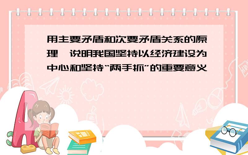 用主要矛盾和次要矛盾关系的原理,说明我国坚持以经济建设为中心和坚持“两手抓”的重要意义