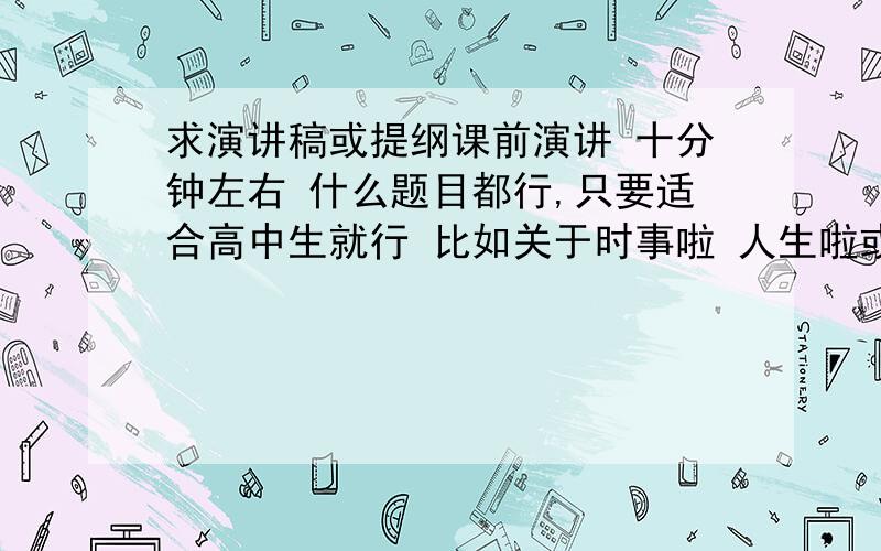 求演讲稿或提纲课前演讲 十分钟左右 什么题目都行,只要适合高中生就行 比如关于时事啦 人生啦或者其他的一些话题,什么都行