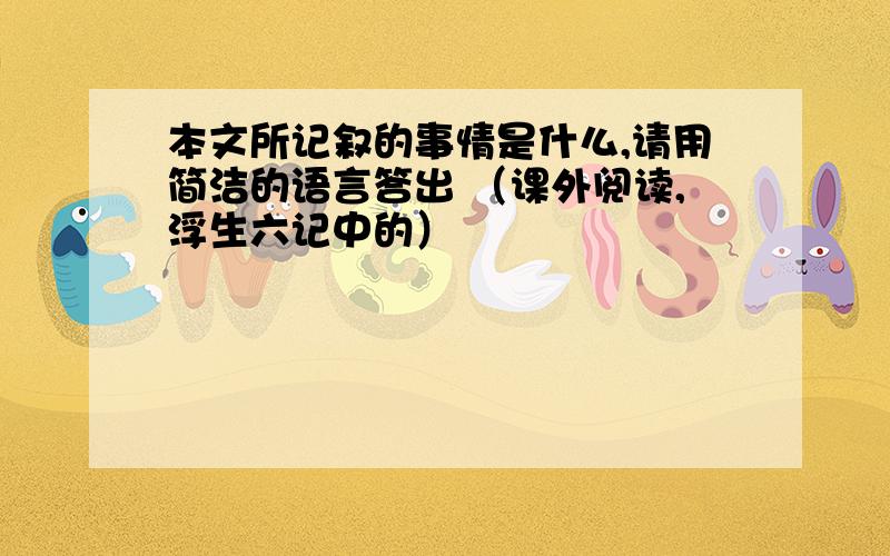 本文所记叙的事情是什么,请用简洁的语言答出 （课外阅读,浮生六记中的）