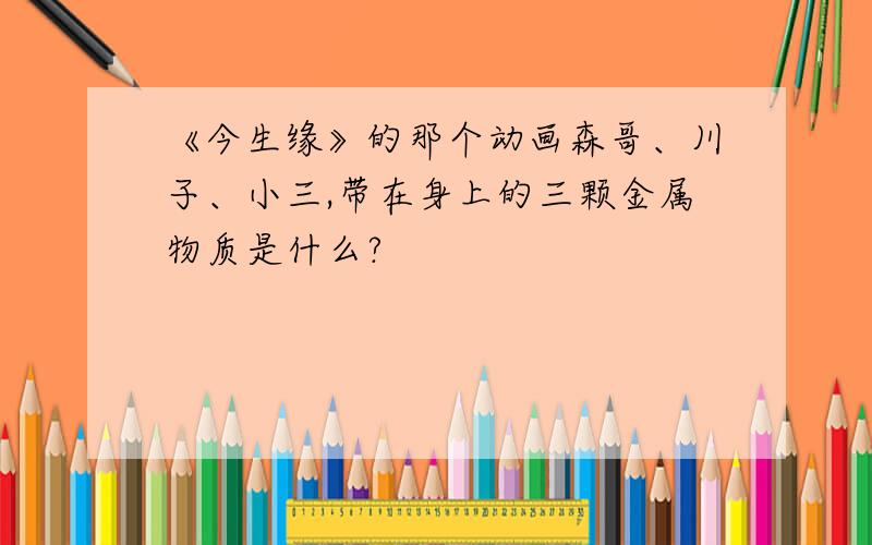 《今生缘》的那个动画森哥、川子、小三,带在身上的三颗金属物质是什么?