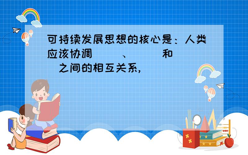 可持续发展思想的核心是：人类应该协调（ ）、（ ）和（ ）之间的相互关系,